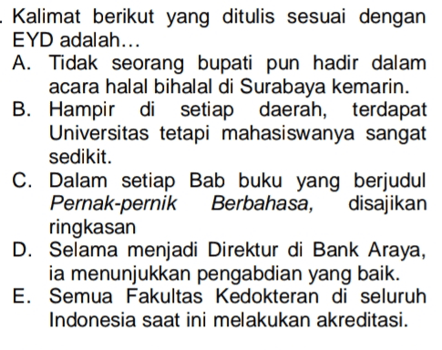 - Kalimat berikut yang ditulis sesuai dengan EYD adalah... A. Tidak seorang bupati pun hadir dalam acara halal bihalal di Surabaya kemarin. B. Hampir di setiap daerah, terdapat Universitas tetapi mahasiswanya sangat sedikit. C. Dalam setiap Bab buku yang berjudul Pernak-pernik Berbahasa, disajikan ringkasan D. Selama menjadi Direktur di Bank Araya, ia menunjukkan pengabdian yang baik. E. Semua Fakultas Kedokteran di seluruh Indonesia saat ini melakukan akreditasi. 