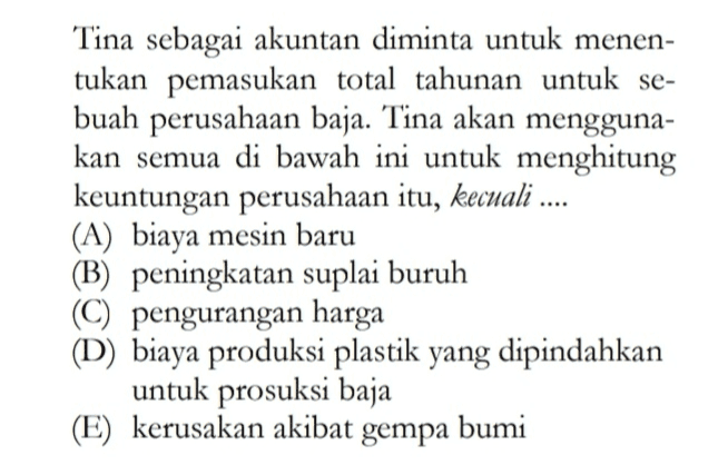 Tina sebagai akuntan diminta untuk menen- tukan pemasukan total tahunan untuk se- buah perusahaan baja. Tina akan mengguna- kan semua di bawah ini untuk menghitung keuntungan perusahaan itu, kecuali .... (A) biaya mesin baru (B) peningkatan suplai buruh (C) pengurangan harga (D) biaya produksi plastik yang dipindahkan untuk prosuksi baja (E) kerusakan akibat gempa bumi 