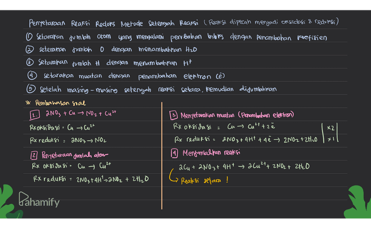 3. Pentetaraan reaksi redoks Metode Bloks 1. Setarakan jumlah atom yang buloks nya berubah dengan penambahan roetinen 2. Tentukan buloks dan perubahannya setarakan muatan dengan menambahkan Ht (asam) dan on (basa) 4. Setarakan jumlah atom H denoun penambahan Hzo Reaksi. Mnog + Br- Mn 2t + Brz a. Penyetaraan jumlah atom yang blot nya bentah d. Pentetaraan muatan (penambahan Ht) MnO4- +2Broy Mn2+ + Brz 2MnOqt loBr2mn2+ +5Brz b. Penentuan bilors dan perbahann you + 16H MnOu + 2Br - Mnet Biz 2 MnO at lobortiotit 2Mn2t + 5 Brz +7 e. Mengamatan Jumlah H (Penambahan H2O) turn 5 C+2) haik 2 cas) 2 MnO4 + COBr + 16Ht → 2M12+ + 5 Brzt & H₂O c. Pengalian reaksi dengan faktor pengali G Reaksi setara ! 2Mn0a" + 10 Br 2Mn2+ + 5 Brz O -2 -10 +4 -12 + 4 + -2 o +2 Dahamify 
5 Penyelaraan Reaksi Redors Metode Setengah Reaksi ( Reaksi dipecah menjadi oksidasi & redursi) o setarakan jumlah atom yang mengalami perubahan bolis dengan penambahan koefisien seteraran jumlah 0 dengan menambahkan H2O ~ setarakan jumlah H dengan menambahkan H+ 4 setarakan muatan clencsan penambahan elektron Cē) 6 Setelah masing-masing setengah reaksi setara, kemudian disumlahiran * Pembahasan soal 2NO3 + Cu → NO 2 + Cu 2+ 3) Mentetarakan muatan (Penambahan elettron) Rxoksidasi = Cu → Cu 2+ RX oksidasi : cu → Culttz RX reduksi 2NO3 NO2 Rx reduksi = 2NO3 + 4Ht tae → 2NO2 + 2H2O 12 Penyetaraan Jumlah alom 1 Mengimialikan reaksi Rx oksidasi - Cu Cu 2+ 264+ 2NO3+ 4H+ 2(u2+ + 2NO2 + 2H2O RX reduksi = 2NO3+ 4H²>2NO2 + 2H₂O GR Reaksi selara ! 12. x2 1:21 xl - Pahamify 