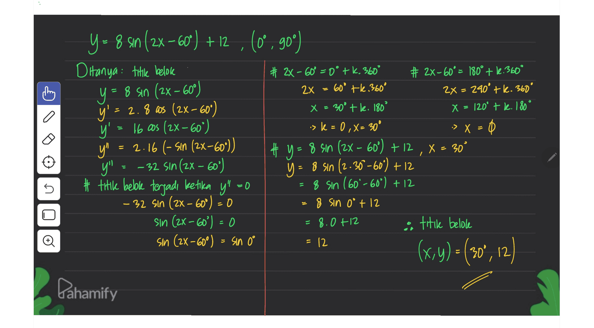 = y = 8 s10 (2x – 60°) Il 1.09 – x2) se 91 -> X 9 - 8 số (2x - 6ơ) + 2 (0 , 90°) Ditanya: title belok # 2x – 60° = 0° tk. 360° # 2X-60° = 180° + 1.360° = Sin 2x 60° tl.360° 2x = 240° + k. 360° y' - 2.8 cos (2x–600) x = 30° +le. 180° X = 120* t l. 180° y's .sk = 0,X= 30° Ф y" 2.16 (- sin (2x-60*)) # y =8 sin (2x - 60°) + 12 X = 30° y" – 32 sin (2x – 60") = 8 sin (2-36-60°) + 12 # titile belole terjadi ketika y" =0 8 sin (60%-60°) + 12 – 32 Sin (2x – 60°) = 0 8 sin 0° +12 sin (2x -60%) = 0 = 8.0 +12 & titile belole sin (2x - 60°) = sin 0° °) = = x s = 12 (x,y)= (30", 12) Dahamify 