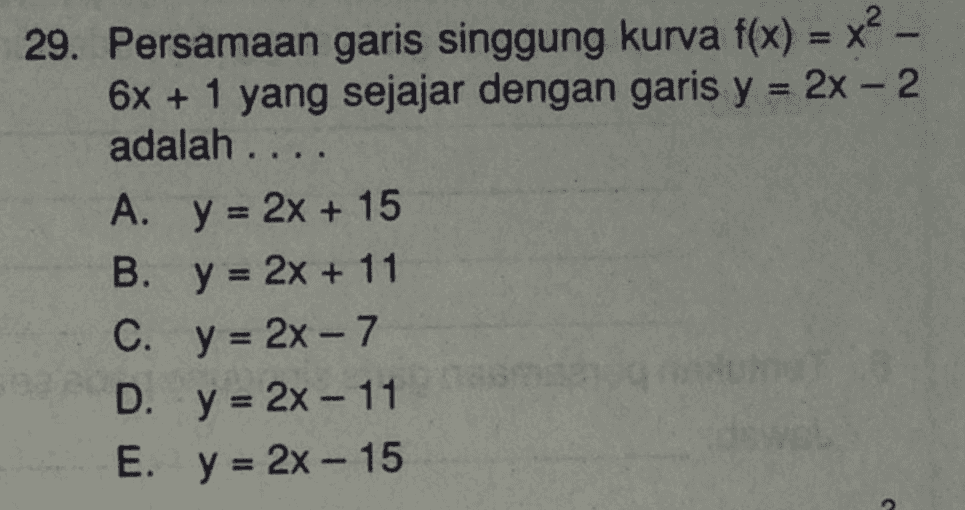 29. Persamaan garis singgung kurva f(x) = x² - 6x + 1 yang sejajar dengan garis y = 2x - 2 adalah .... A. y = 2x + 15 B. y = 2x + 11 C. y = 2x - 7 D. y = 2x - 11 E. y = 2x - 15 