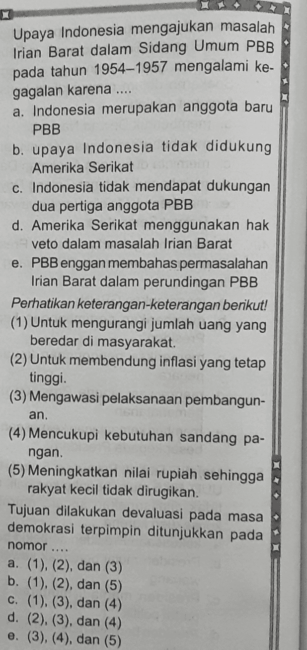 1 Upaya Indonesia mengajukan masalah Irian Barat dalam Sidang Umum PBB pada tahun 1954–1957 mengalami ke- gagalan karena ... a. Indonesia merupakan anggota baru PBB b. upaya Indonesia tidak didukung Amerika Serikat c. Indonesia tidak mendapat dukungan dua pertiga anggota PBB d. Amerika Serikat menggunakan hak veto dalam masalah Irian Barat e. PBB enggan membahas permasalahan Irian Barat dalam perundingan PBB Perhatikan keterangan-keterangan berikut! (1) Untuk mengurangi jumlah uang yang beredar di masyarakat. (2) Untuk membendung inflasi yang tetap tinggi. (3) Mengawasi pelaksanaan pembangun- an. (4) Mencukupi kebutuhan sandang pa- ngan (5) Meningkatkan nilai rupiah sehingga rakyat kecil tidak dirugikan. Tujuan dilakukan devaluasi pada masa demokrasi terpimpin ditunjukkan pada nomor .... a. (1), (2), dan (3) b. (1), (2), dan (5) c. (1), (3), dan (4) d. (2), (3), dan (4) e. (3), (4), dan (5) 