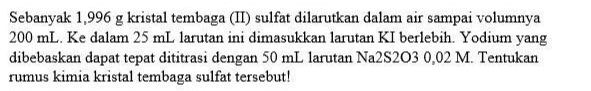 Sebanyak 1,996 g kristal tembaga (II) sulfat dilarutkan dalam air sampai volumnya 200 mL. Ke dalam 25 mL larutan ini dimasukkan larutan KI berlebih. Yodium yang dibebaskan dapat tepat dititrasi dengan 50 mL larutan Na2S203 0,02 M. Tentukan rumus kimia kristal tembaga sulfat tersebut! 