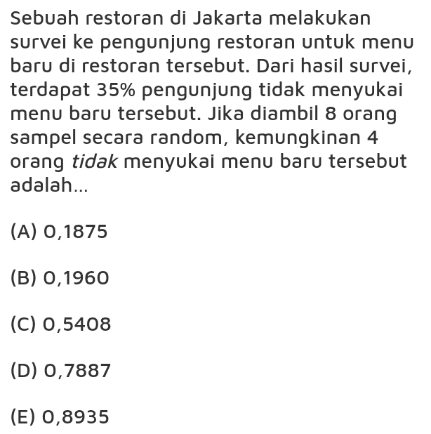 Sebuah restoran di Jakarta melakukan survei ke pengunjung restoran untuk menu baru di restoran tersebut. Dari hasil survei, terdapat 35% pengunjung tidak menyukai menu baru tersebut. Jika diambil 8 orang sampel secara random, kemungkinan 4 orang tidak menyukai menu baru tersebut adalah... (A) 0,1875 (B) 0,1960 (C) 0,5408 (D) 0,7887 (E) 0,8935 