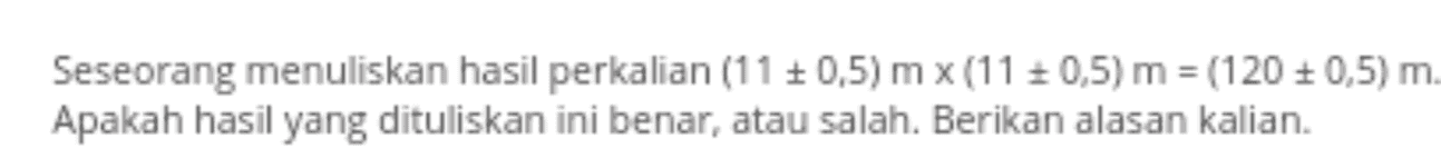 Seseorang menuliskan hasil perkalian (11 +0,5) m x(11 +0,5) m = (120 +0,5)m. Apakah hasil yang dituliskan ini benar, atau salah. Berikan alasan kalian. 