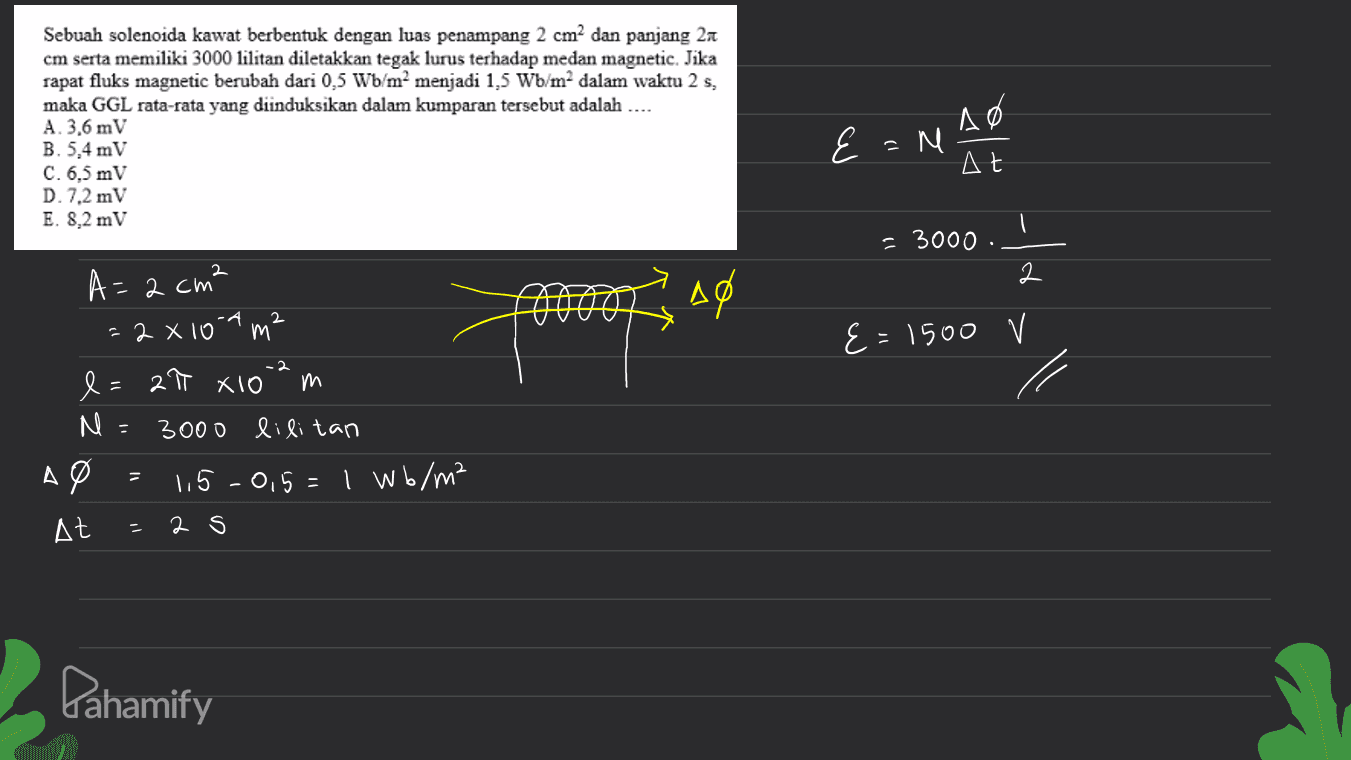 Sebuah solenoida kawat berbentuk dengan luas penampang 2 cm2 dan panjang 21 cm serta memiliki 3000 lilitan diletakkan tegak lurus terhadap medan magnetic. Jika rapat fluks magnetic berubah dari 0,5 Wb/m2 menjadi 1,5 W/m2 dalam waktu 2 s, maka GGL rata-rata yang diinduksikan dalam kumparan tersebut adalah .... A. 3,6 mV B. 5,4 mV C. 6,5 mV D. 7,2 mV E. 8,2 mV E=N al = 3000 2 2 = 2 cm² a A0 2 E=1500 V - 2 27 X10 A - = 2 x 100 m² e m M 3000 lilitan де 1,5-0,5=1 wb/m² At 2 s - Pahamify 