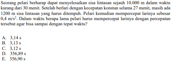 Seorang pelari berharap dapat menyelesaikan sisa lintasan sejauh 10.000 m dalam waktu kurang dari 30 menit. Setelah berlari dengan kecepatan konstan selama 27 menit, masih ada 1200 m sisa lintasan yang harus ditempuh. Pelari kemudian mempercepat larinya sebesar 0,4 m/s². Dalam waktu berapa lama pelari harus mempercepat larinya dengan percepatan tersebut agar bisa sampai dengan tepat waktu? A. 3,14 s B. 3,13 s C. 3,12 s D. 356,89 s E. 356,90 s 
