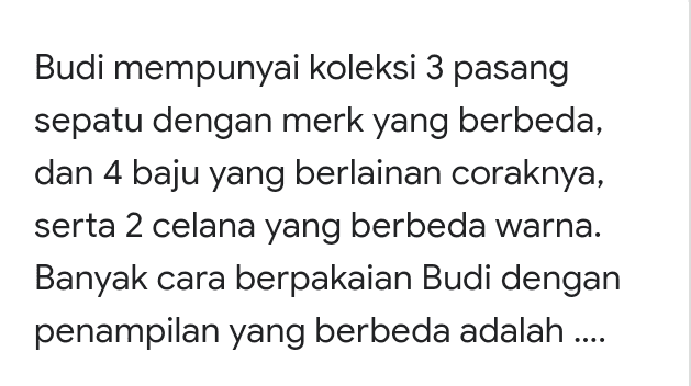 Budi mempunyai koleksi 3 pasang sepatu dengan merk yang berbeda, dan 4 baju yang berlainan coraknya, serta 2 celana yang berbeda warna. Banyak cara berpakaian Budi dengan penampilan yang berbeda adalah .... 