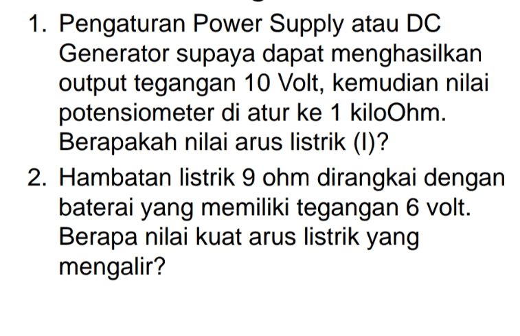 1. Pengaturan Power Supply atau DC Generator supaya dapat menghasilkan output tegangan 10 Volt, kemudian nilai potensiometer di atur ke 1 kiloOhm. Berapakah nilai arus listrik (1)? 2. Hambatan listrik 9 ohm dirangkai dengan baterai yang memiliki tegangan 6 volt. Berapa nilai kuat arus listrik yang mengalir? 