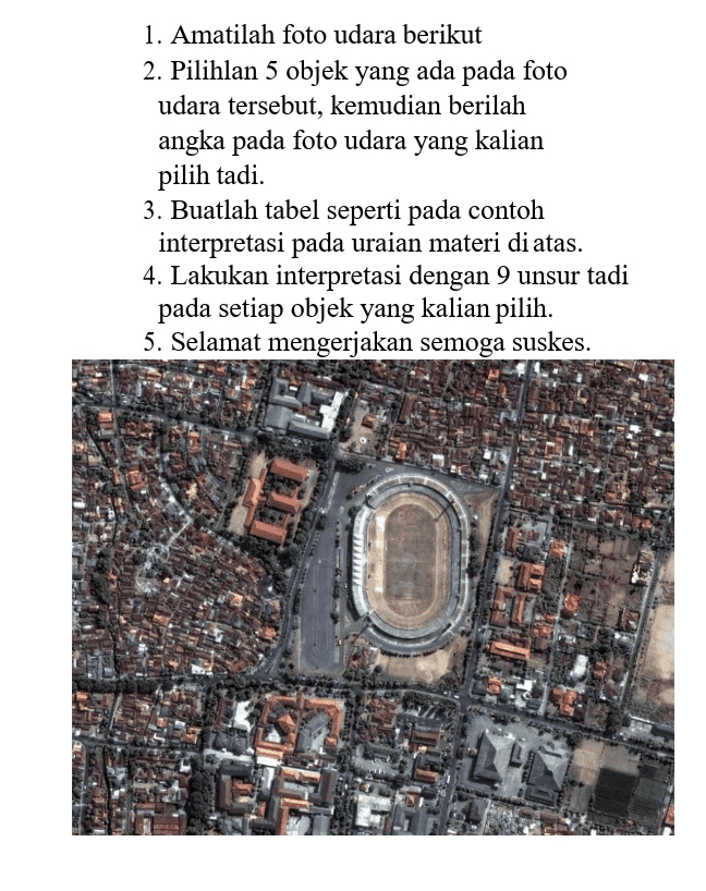1. Amatilah foto udara berikut 2. Pilihlan 5 objek yang ada pada foto udara tersebut, kemudian berilah angka pada foto udara yang kalian pilih tadi. 3. Buatlah tabel seperti pada contoh interpretasi pada uraian materi di atas. 4. Lakukan interpretasi dengan 9 unsur tadi pada setiap objek yang kalian pilih. 5. Selamat mengerjakan semoga suskes. IT 