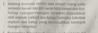1. Jantung manusia terdiri atas empat ruang yaitu serambi kanan dan kiri serta bilik kanan dan kiri. Setiap ruangan-ruangan tersebut dipisahkan oleh septum (sekat) dan katup (valvula). Jelaskan septum dan katup yang memisahkan keempat ruangan tersebut! 