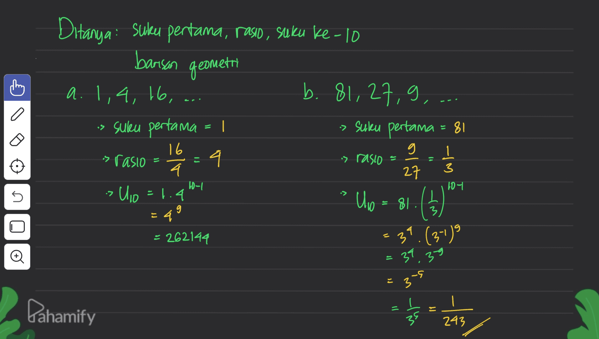 Ditanya: Suku pertama, rasid, suku ke-10 barisan geometri C a b. 81,27,9,-. > suku pertama = 81 · 27 a. 1,4, 16, -> suku pertama = 1 16 us rasio 4 4 Uio=1.4 = 49 = 262144 - 는 :> rasio f) 1 3 10-1 107 7 > 5 Uw = 81. L 3 37 39.(3-1) 39.39 = If -G 3 Pahamify }] = 35 243 