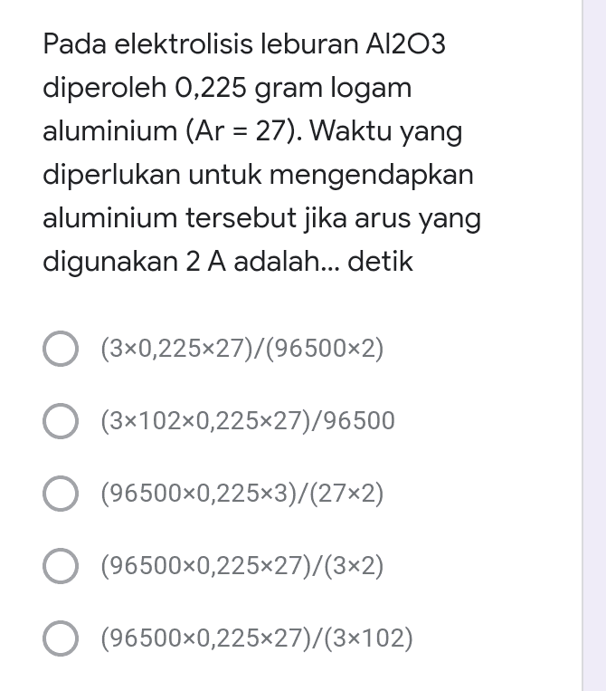 = Pada elektrolisis leburan A1203 diperoleh 0,225 gram logam aluminium (Ar = 27). Waktu yang diperlukan untuk mengendapkan aluminium tersebut jika arus yang digunakan 2 A adalah... detik O (3x0,225x27)/(96500x2) O (3x102x0,225x27)/96500 / O (96500x0,225x3)/(27x2) O (96500x0,225×27)/(3x2) O (96500x0,22527)/(3x102) 