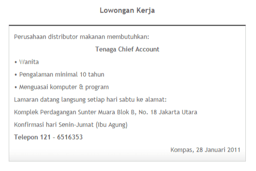 Lowongan Kerja Perusahaan distributor makanan membutuhkan: Tenaga Chief Account • Wanita • Pengalaman minimal 10 tahun • Menguasai komputer & program Lamaran datang langsung setiap hari sabtu ke alamat: Komplek Perdagangan Sunter Muara Blok B, No. 18 Jakarta Utara Konfirmasi hari Senin-Jumat (Ibu Agung) Telepon 121 - 6516353 Kompas, 28 Januari 2011 
