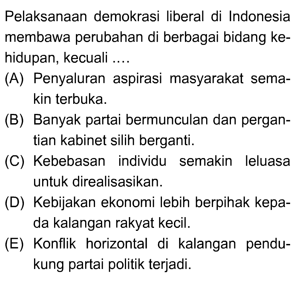 Pelaksanaan demokrasi liberal di Indonesia membawa perubahan di berbagai bidang ke- hidupan, kecuali .... (A) Penyaluran aspirasi masyarakat sema- kin terbuka. (B) Banyak partai bermunculan dan pergan- tian kabinet silih berganti. (C) Kebebasan individu semakin leluasa untuk direalisasikan. (D) Kebijakan ekonomi lebih berpihak kepa- da kalangan rakyat kecil. (E) Konflik horizontal di kalangan pendu- kung partai politik terjadi. 