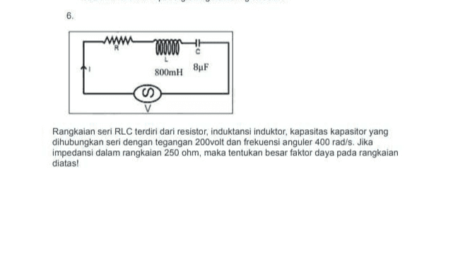 . 6. www 000000 800mH 8uF Rangkaian seri RLC terdiri dari resistor, induktansi induktor, kapasitas kapasitor yang dihubungkan seri dengan tegangan 200volt dan frekuensi anguler 400 rad/s. Jika impedansi dalam rangkaian 250 ohm, maka tentukan besar faktor daya pada rangkaian diatas! 