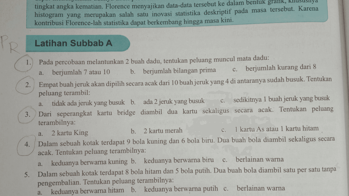suya tingkat angka kematian. Florence menyajikan data-data tersebut ke dalam bentuk grank, histogram yang merupakan salah satu inovasi statistika deskriptif pada masa tersebut. Karena kontribusi Florence-lah statistika dapat berkembang hingga masa kini. PR Latihan Subbab A a. c. a. 1. Pada percobaan melantunkan 2 buah dadu, tentukan peluang muncul mata dadu: berjumlah 7 atau 10 b. berjumlah bilangan prima c. berjumlah kurang dari 8 2. Empat buah jeruk akan dipilih secara acak dari 10 buah jeruk yang 4 di antaranya sudah busuk. Tentukan peluang terambil: tidak ada jeruk yang busuk b. ada 2 jeruk yang busuk sedikitnya 1 buah jeruk yang busuk 3. Dari seperangkat kartu bridge diambil dua kartu sekaligus secara acak. Tentukan peluang terambilnya: 2 kartu King b. 2 kartu merah 1 kartu As atau 1 kartu hitam 4. Dalam sebuah kotak terdapat 9 bola kuning dan 6 bola biru. Dua buah bola diambil sekaligus secara acak. Tentukan peluang terambilnya: keduanya berwarna kuning b. keduanya berwarna biru berlainan warna 5. Dalam sebuah kotak terdapat 8 bola hitam dan 5 bola putih. Dua buah bola diambil satu per satu tanpa pengembalian. Tentukan peluang terambilnya: keduanya berwarna hitam b. keduanya berwarna putih c. berlainan warna c. a. c. a. a. 