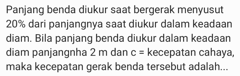 Panjang benda diukur saat bergerak menyusut 20% dari panjangnya saat diukur dalam keadaan diam. Bila panjang benda diukur dalam keadaan diam panjangnha 2 m dan c = kecepatan cahaya, maka kecepatan gerak benda tersebut adalah... = 