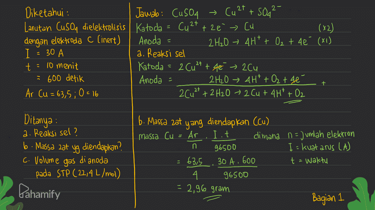 + Diketahui : Jawab: Larutan CuSO4 dielektrolisis C. Volume gas di anoda dengan elektroda C (inert) Katoda = 2 Cu2+ + té » 20u I 30 Anoda = 2H2O 4H+ + O₂ + 4e t = 10 menit 2Cu2+ + 2 H2O + 2 Cut4H*+02 = 600 detik Gas yang dihasilkan pada reaksi adalah Oz Ar Cu = 63,5;0= 16 mol е Iit 30.600 = 0,186 mol 96500 96500 Ditanya : mol O₂= koef. Oz, molé Volume O₂ = V molar, mol O₂ a. Reaksi sel? koefi é = 22,4 L 0,0465 mol b. Massa zat yg diendapkan? 0,186 mol mol di anoda 4. = 1,04 L pada STP (22,4 L/mol) = 0,0465 mol - = 1 > c. Volume gas Pahamify Bagian 2 
- Diketahui : Jawab: Cusoa Cu 2+ + SO4²- Larutan CuSO4 dielektrolisis Katoda Cu2+ + 2e - Cu (x2) dengan elektroda C (inert) Anoda 2H₂O + 4H+ + O₂ + 4e (x1) I = 30 A a. Reaksi sel t = 10 menit Katoda = 2 Cu2+ + 4€ → 2Cu - 600 detik Anoda = 2H2O → 4H+ + Oz the Ar Cu = 63,5;0= 16 2Cu2+ + 2 H2O + 2 Cu + 4H² + O2 + b Ditanya : a. Reaksi sel? b. Massa zat yg diendapkan? C. Volume gas di anoda pada STP (22,4 L/mol) n b. Massa 2ət yang diendapkan (cu) massa Cu = Ar Iit dimana n=jumlah elektron 96500 I= kuat arus (A) 63,5 30 A, 600 t = Waktu 4. 96500 2,96 gram Pahamify Bagian 