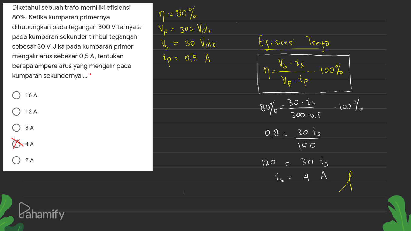 Diketahui sebuah trafo memiliki efisiensi 80%. Ketika kumparan primernya dihubungkan pada tegangan 300 V ternyata pada kumparan sekunder timbul tegangan sebesar 30 V. Jika pada kumparan primer mengalir arus sebesar 0,5 A, tentukan berapa ampere arus yang mengalir pada kumparan sekundernya ... * 7 = 80% Vp = 300 Volt 30 Volt up = 0,5 - Efisiensi Trago Vs.is 100% 2 n= Vpiip 16 A 80% = 30.75 100% 12 A 300.0,5 8 A 0.8 - 30 is 4 A 150 2 A - 30 is 120 is = 4 1 Pahamify 