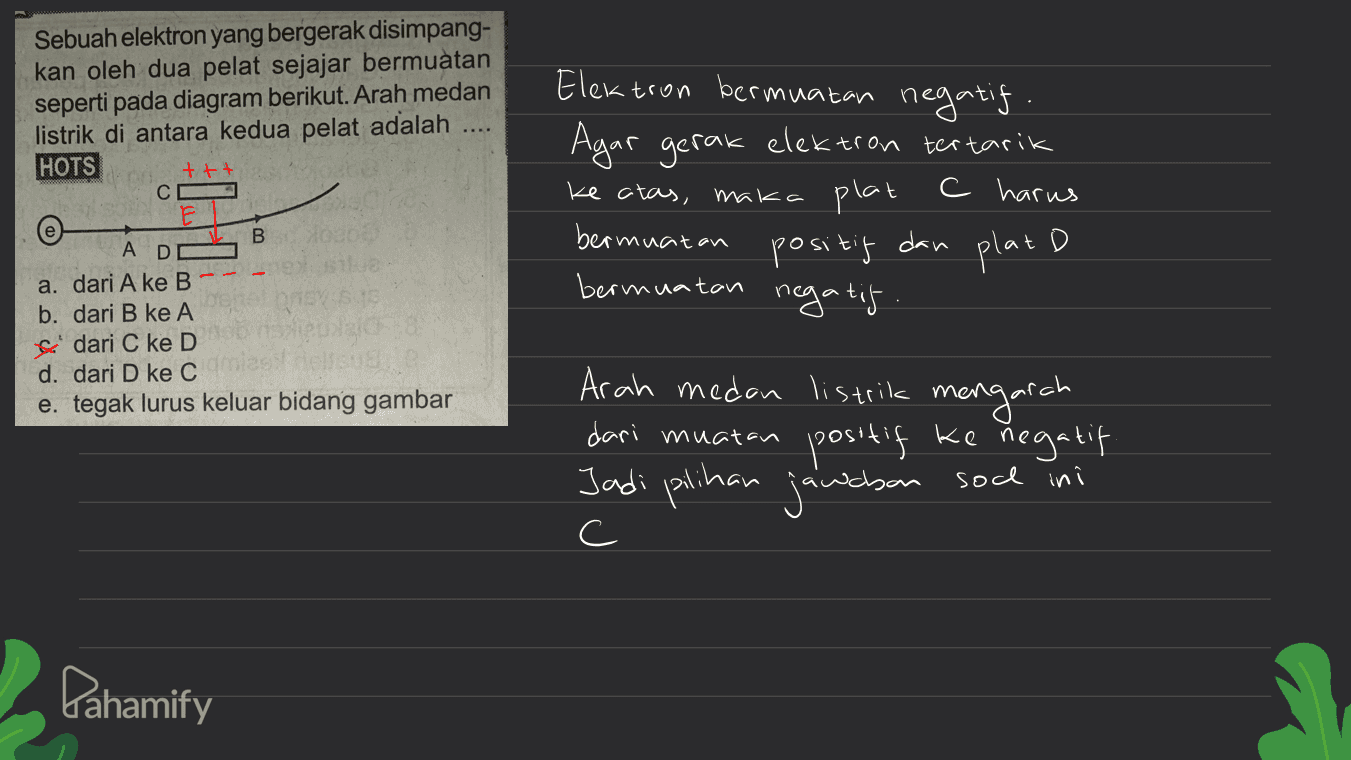 Sebuah elektron yang bergerak disimpang- kan oleh dua pelat sejajar bermuatan seperti pada diagram berikut. Arah medan listrik di antara kedua pelat adalah HOTS ttt C F Elektron bermuatan negatif. Agar gerak elektron tertarik ke atas, maka plat C harus bermuatan positif dan plat D bermuatan negatif. В A D a. dari A ke B b. dari B ke A dari C ke D d. dari D ke C e. tegak lurus keluar bidang gambar Arah medan listrik mengarah dari muatan positif ke negatif Jadi pilihan jawaban sochini c Pahamify 