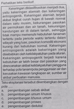 Perhatikan teks berikut! Kekeringan diklasifikasikan menjadi dua, yaitu kekeringan alamiah dan kekeringan antropogenik. Kekeringan alamiah terjadi akibat tingkat curah hujan di bawah normal dalam satu musim, kekurangan pasokan air permukaan dan air tanah, kekurangan kandungan air di dalam tanah, sehingga tidak mampu memenuhi kebutuhan tanaman tertentu pada periode waktu tertentu dalam wilayah yang luas, pasokan komoditi ekonomi kurang dari kebutuhan normal. Kekeringan antropogenik adalah kekeringan yang disebabkan oleh ketidakpatuhan pada aturan. Kekeringan antropogenik terjadi karena kebutuhan air lebih besar dari pasokan yang direncanakan akibat ketidakpatuhan pengguna terhadap pola tanam/pola penggunaan air dan kerusakan kawasan tangkapan air, sumber air akibat perbuatan manusia. Teks eksplanasi tersebut dikembangkan dengan pola .... a. pengembangan sebab akibat b. pengembangan umum khusus C. pengembangan khusus umum d. pengembangan proses e. pengembangan deduksi 