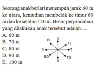 Seorang anak berlari menempuh jarak 60 m ke utara, kemudian membelok ke timur 60 m dan ke selatan 140 m. Besar perpindahan yang dilakukan anak tersebut adalah .... A. 60 m BL U B. 70 m TL C. 80 m B T D. 90 m BD E. 100 m S TG 