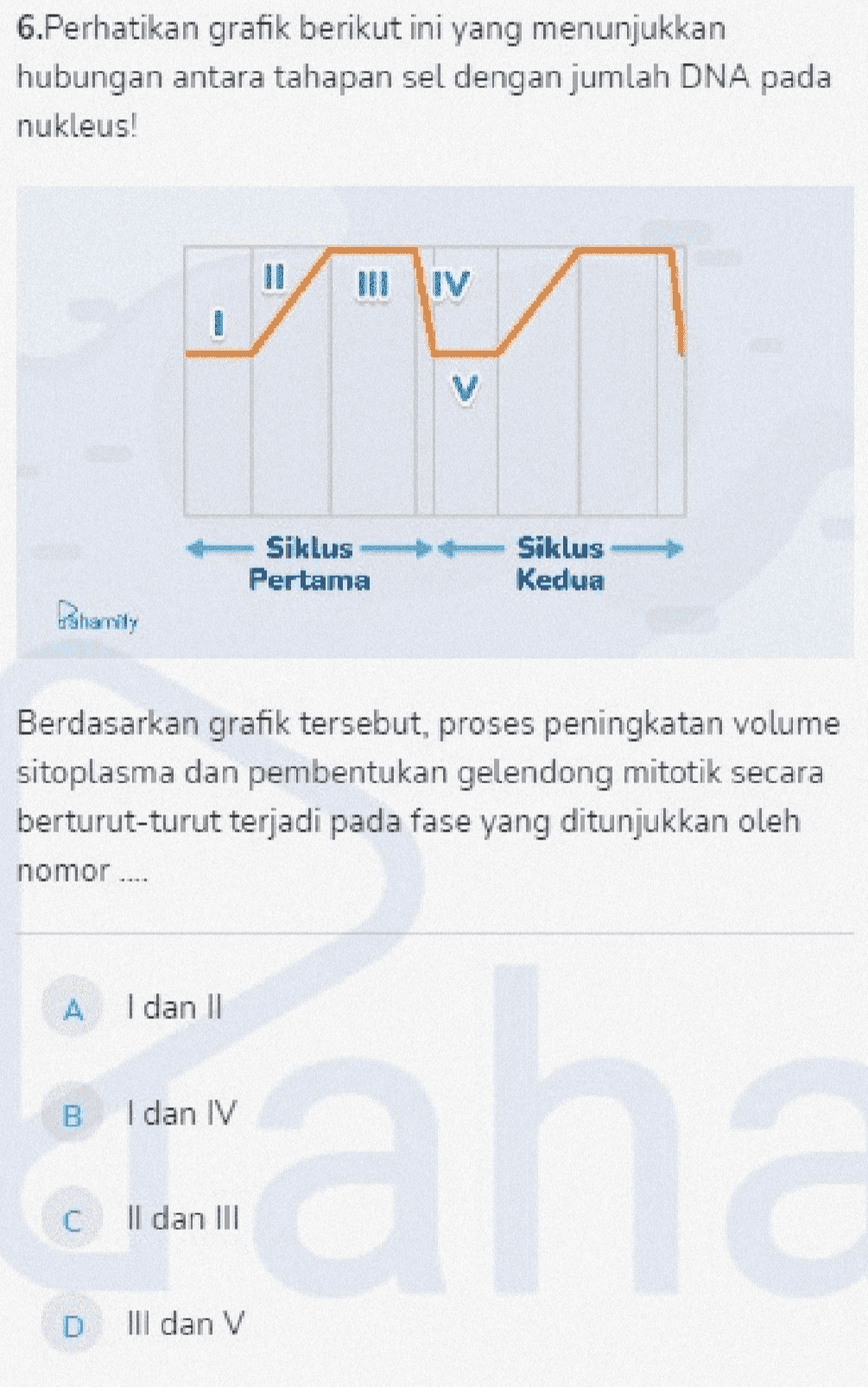 6.Perhatikan grafik berikut ini yang menunjukkan hubungan antara tahapan sel dengan jumlah DNA pada nukleus! II III IV < Siklus Pertama Siklus Kedua Dharmity Berdasarkan grafik tersebut, proses peningkatan volume sitoplasma dan pembentukan gelendong mitotik secara berturut-turut terjadi pada fase yang ditunjukkan oleh nomor .... А. I dan II B. I dan IV ah C II dan III D III dan V 
