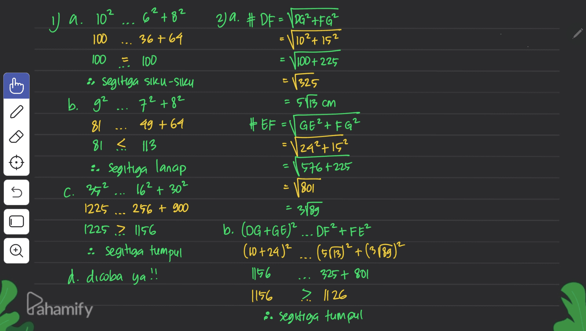 2 2 I a. 10² 2 = 2ja. #DF = VDG²+FG² 10²+152 100+225 E1325 11 72+82 53 cm C 6°+82 100 36764 100 = 100 :r segitiga siku-Siku b. g² 81 49 +64 81 < 113 :- Segitiga lanap 16² + 30² 1225 256 + 900 1225? 1156 :: segitiga tumpul d. dicoba ya !! Pahamify U 5 C. 352 #EF=(GE?+FG² = 124²+15? 576 +225 1801 3189 b. (DG +GE)? ... DE? +FE? 2 DF²FE² (10 + 24 )? (5(13)? + (3089) 156 325 + 801 1156 ? 1126 8. segitiga tumpul 2 