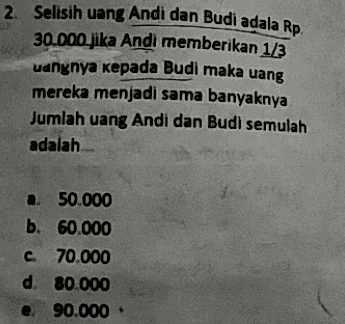 2. Selisih uang Andi dan Budi adala Rp. 30.000 jika Andi memberikan 1/3 uangnya kepada Budi maka uang mereka menjadi sama banyaknya Jumlah uang Andi dan Budi semulah adalah a. 50.000 b. 60.000 c. 70.000 d. 80.000 90.000 