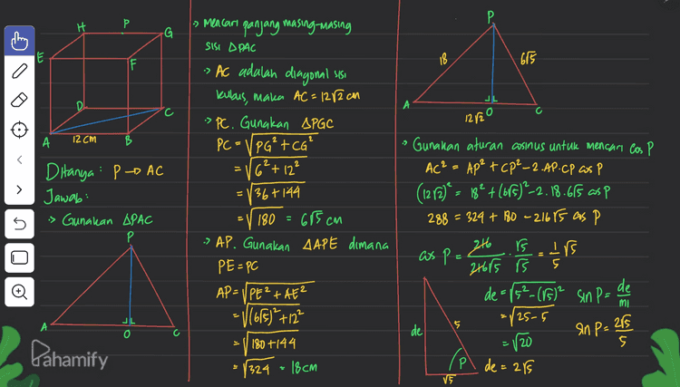 P. 7 caro PO 18 675 L 1. AC.PO 2 6 l. 1212.PO JL 108 122 . 108 682.PO ( Carr luas A L = P 1. AP.CP. Sin P PO = ²lo8 .12 612 r2 5 ju 18.665RB 5 s PO = 18 va 2 = 108.5 PO = 92 cm . o 5 5 = 108 cm² Pahamify 
H P. Р » Mencari panjang masing-masing G SISI DPAC کا I 18 675 -> AC adalah diagonal sisi JL DI C 12/20 А 12 cm B = > Ditanya : P р- AC Jawab: is Gunakan APAC Р 5 kubus, maka AC=1282 cm > PC. Gunakan APGC PC = VPG²+CG' [6²+ 12² 36+144 180 = 685 cm -> AP. Gunakan AAPE dimana PE=PC AP=UPE+AE? = V(65) +12² 180 +144 is Gunakan aturan cosinus untuk mencar los P AC² = Ap² tcp²-2.AP.CP cos P Р (1212)° - 18° + (615)?2.18.615 as p 288 = 329 + 180 - 2167s as P s 246 is as pe 216rs is de = 115²_(85)² Sin P= de = 125-5 =120 = 5 2 위트 E cullen JL o А 5 de Pahamify 1324 = 18cm Pl de = 289 VE 