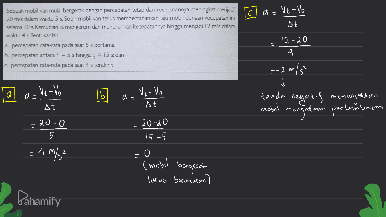 Tc a= Vt-Vo Dt 아 Sebuah mobil van mulai bergerak dengan percepatan tetap dan kecepatannya meningkat menjadi 20 m/s dalam waktu 5 s. Sopir mobil van terus mempertahankan laju mobil dengan kecepatan ini selama 10 s. Kemudian, ia mengerem dan menurunkan kecepatannya hingga menjadi 12 m/s dalam waktu 4 s. Tentukanlah: a. percepatan rata-rata pada saat 5 s pertama, b. percepatan antara t, = 5 s hingga t = 15 s; dan c. percepatan rata-rata pada saat 4 s terakhir. 12-20 4. 2 --2 m/ a a= Vz-vo AZ | Ibl a- tanda negatif m At enunjukkan mobil mengalami perlambatan 20-0 5 = 20-20 15-5 : 4 m/s² = 0 (mobil bergerah lurus beraturan) Pahamify 