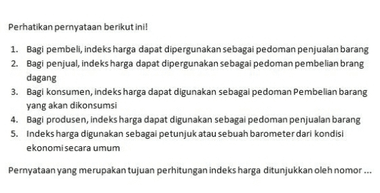 Perhatikan pernyataan berikut ini! 1. Bagi pembeli, indeks harga dapat dipergunakan sebagai pedoman penjualan barang 2. Bagi penjual, indeks harga dapat dipergunakan sebagai pedoman pembelian brang dagang 3. Bagi konsumen, indeks harga dapat digunakan sebagai pedoman Pembelian barang yang akan dikonsumsi 4. Bagi produsen, indeks harga dapat digunakan sebagai pedoman penjualan barang 5. Indeks harga digunakan sebagai petunjuk atau sebuah barometer dari kondisi ekonomi secara umum Pernyataan yang merupakan tujuan perhitungan indeks harga ditunjukkan oleh nomor... 