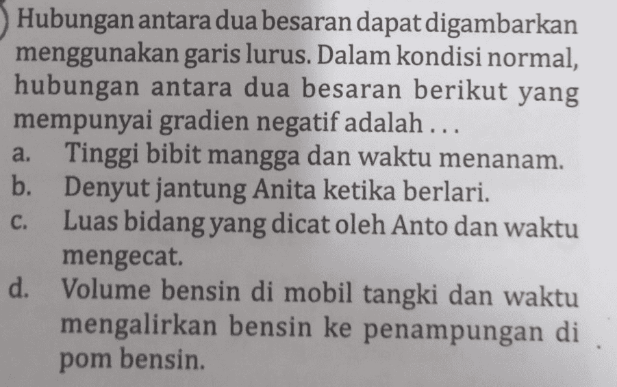 Hubungan antara dua besaran dapat digambarkan menggunakan garis lurus. Dalam kondisi normal, hubungan antara dua besaran berikut yang mempunyai gradien negatif adalah ... a. Tinggi bibit mangga dan waktu menanam. b. Denyut jantung Anita ketika berlari. Luas bidang yang dicat oleh Anto dan waktu mengecat. d. Volume bensin di mobil tangki dan waktu mengalirkan bensin ke penampungan di pom bensin. C. 