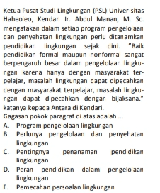 Ketua Pusat Studi Lingkungan (PSL) Univer-sitas Haheoleo, Kendari Ir. Abdul Manan, M. Sc. mengatakan dalam setiap program pengelolaan dan penyehatan lingkungan perlu ditanamkan pendidikan lingkungan sejak dini. "Baik pendidikan formal maupun nonformal sangat berpengaruh besar dalam pengelolaan lingku- ngan karena hanya dengan masyarakat ter- pelajar, masalah lingkungan dapat dipecahkan dengan masyarakat terpelajar, masalah lingku- ngan dapat dipecahkan dengan bijaksana." katanya kepada Antara di Kendari. Gagasan pokok paragraf di atas adalah .... A Program pengelolaan lingkungan B. Perlunya pengelolaan dan penyehatan lingkungan C. Pentingnya penanaman pendidikan lingkungan D. Peran pendidikan dalam pengelolaan lingkungan E. Pemecahan persoalan lingkungan 