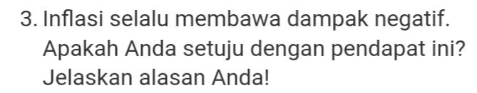 3. Inflasi selalu membawa dampak negatif. Apakah Anda setuju dengan pendapat ini? Jelaskan alasan Anda! 
1. Salah satu metode penghitungan pendapatan nasional adalah dengan menggunakan metode pendapatan. Jelaskan salah satu cara meningkatkan pendapatan nasional berdasarkan metode pendapatan! 
2. Pengangguran berdasarkan penyebabnya ada beberapa, yaitu pengangguran musiman, pengangguran siklis/konjungtur, pengangguran strukturak, dan pengangguran friksional. Perhatikan pengangguran yang ada di daerah Anda. Termasuk pengangguran apa? Jelaskan cara yang dapat ditempuh individu untuk mengatasi pengangguran tersebut! 