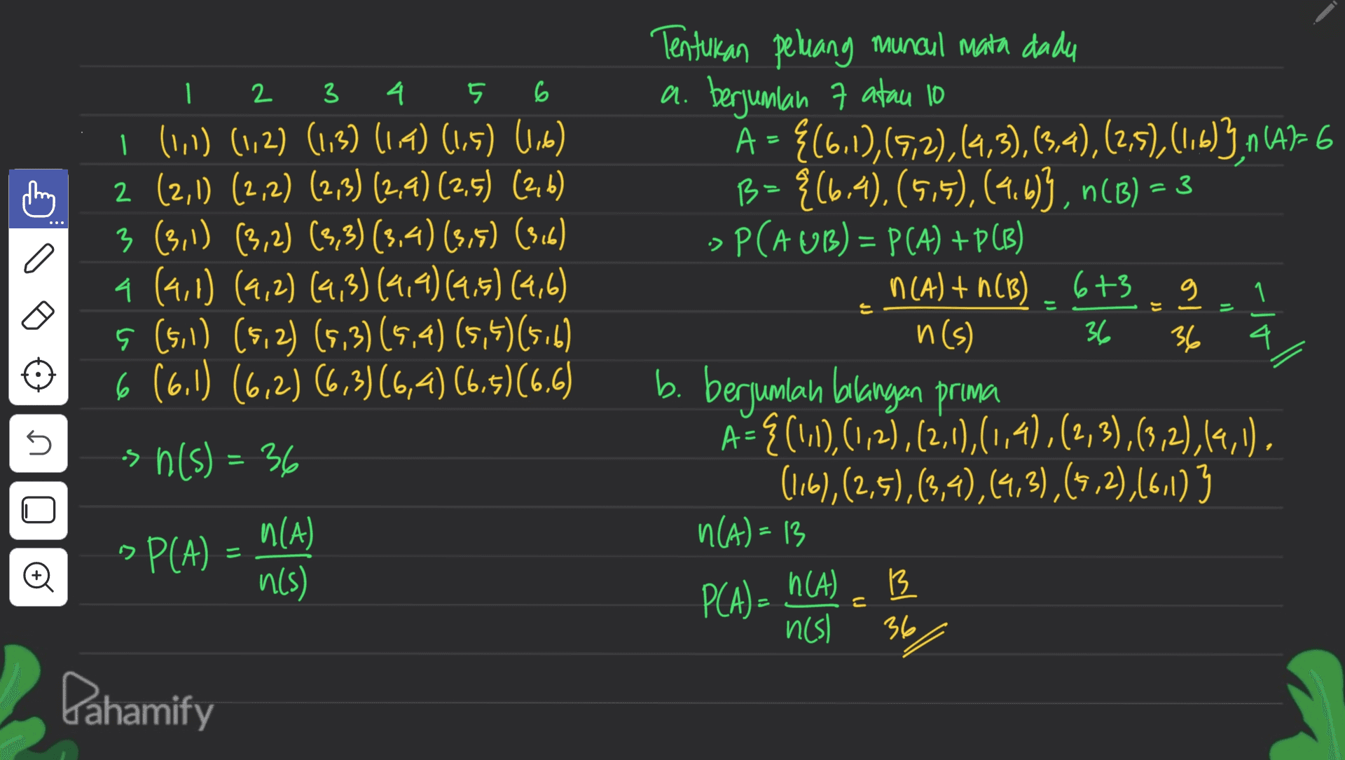 2 3 6 - - 4 5 1 (11) (1,2) (1,3) (1,4) (1,5) Wik) 2 (2,1) (2,2) (273) (2,4) (2,5) (26) 3 (3, 1) (3,2) (3,3) (3,4) (3,5) (3,6) 4 (4,1) (9,2) (4,3) (9,9) (9.5) (4,6) 5 (5,1) (5,2) (5.3) (5,4) (5,5)(5.6) 6 (6.1) (6,2) (6,3)(6,4) (6,5)(6.6) sn(s) = 36 6+3 g - Tentukan peluang muncul mata dada a. berjumlah 7 atau 10 A = {(6.1), (972),(4,3),(3,4),(2,5), (1.b)3,n (4)-6 B= {(6.4), (5,5), (4.693, n(B) = 3 ->P(AUB) = P(A) +PCB) n(A) + n(B) n(s) 36 b. berjumlah balangan prima A= {(1,1), (1,2), (2;4),(1,4),(2,3),(3,2),(4,1), (16),(2,5),(3,4),(4,3), (5,2),(6,1) 3 n(A)=13 13 nes) 36 riall 4 s ด||48 N(A) >P(A) = n(s) P(A) = n(A) 36 Pahamify 