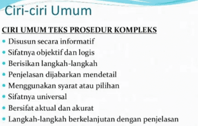 Ciri-ciri Umum CIRI UMUM TEKS PROSEDUR KOMPLEKS Disusun secara informatif Sifatnya objektif dan logis • Berisikan langkah-langkah Penjelasan dijabarkan mendetail • Menggunakan syarat atau pilihan • Sifatnya universal • Bersifat aktual dan akurat Langkah-langkah berkelanjutan dengan penjelasan 