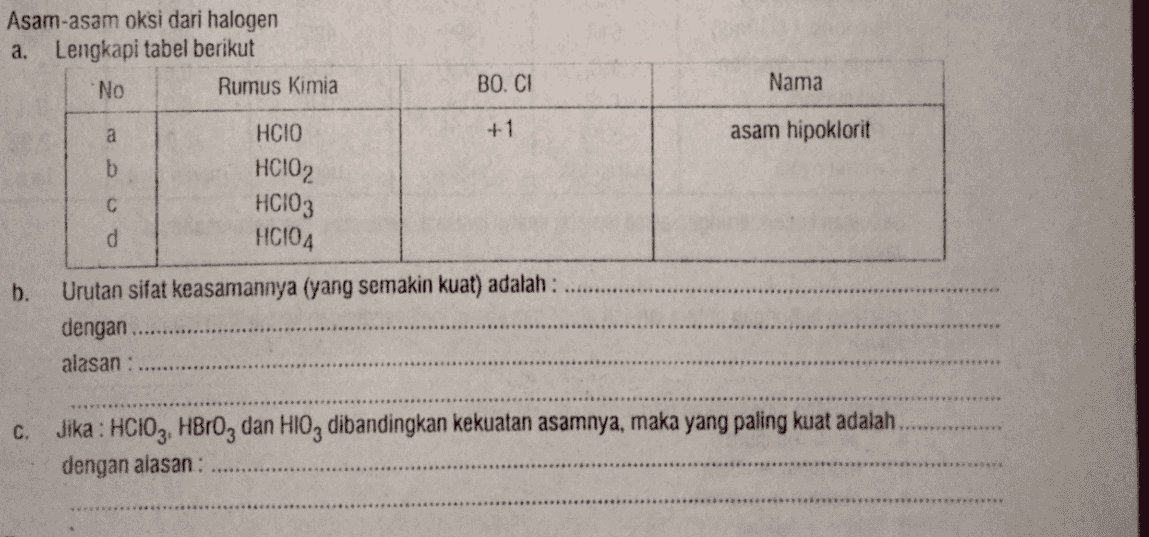 Asam-asam oksi dari halogen a. Lengkapi tabel berikut No Rumus Kimia BO. CI Nama a HCIO +1 asam hipoklorit b HCIO2 b. C HCIO3 d HCIO4 Urutan sifat keasamannya (yang semakin kuat) adalah : dengan alasan : C. Jika : HCIO3, HBrOz dan HIO, dibandingkan kekuatan asamnya, maka yang paling kuat adalah dengan alasan : 