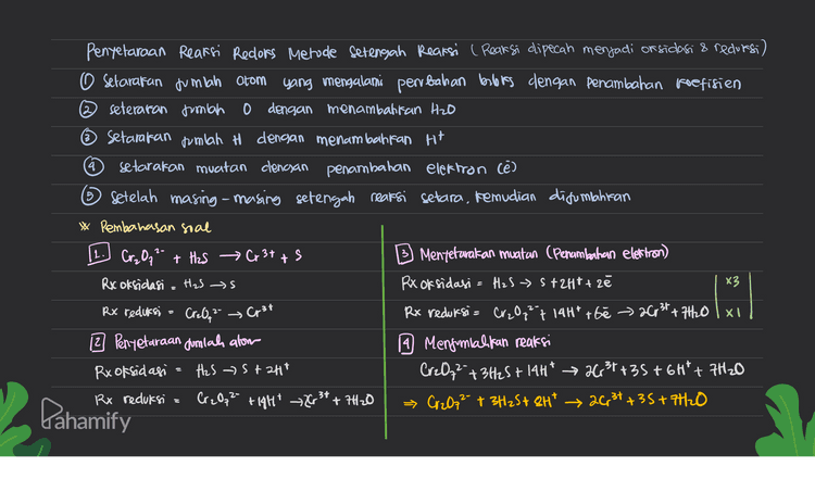3. Pentetaraan reaksi redors Metode Brooks 1. Setarakan jumlah atom yang buloks nya berubah dengan penambahan koefisien 2. Tentukan books dan perubahannya Setarakan muatan dengan menambahkan Ht Casam) dan H (basa) 4. Setarakan jumlah atom H denoun penambahan H2O * Pembahasan soal Cr₂O₃2- + H2S → Cr3+ + 5 a. Penyetaraan jumlah atom yang bolokonya bentah d. Penyetaraan muatan (penambahan H+) (suasana asam) Cr₂O7²- + H2S Cr3+ + 5 s Cr2Oq2 + 3H2S → 2G, 31+ 35 b. Penentuan bilors dan perbahannya 7844 Cr₂ 0,² + H2S 26 3+ + s Cr₂O, ²- + 3H₂S+ 8H* → 2631735 e. Menxamatan Jumlah H (Penambahan H2O) c. Pengalian reaksi dengan faktor pengali Cr₂O72- + 3H2S + 8Ht 2G, 3++ 35+7H2O Cr2O72- + 3H2S → 2631+ 35 +6 -2 L -2 +6 +2 -2 +6 O torn 6 ca) naik 2 (x3) Dahamify 
2 5 Penyelaraan Reaksi Redors Metode Setengah Reaksi ( Reaksi dipecah menjadi or sidasi & redursi) O setarakan jumlah atom yang mengalami perubahan berbis dengan penambahan koefisien seteraran jumlah 0 dengan menambahkan H2O Setarakan jumlah H dengan menambahkan Ht 4 setarakan muatan clengan penambahan elektron lē) Setelah masing-masing setengah reaksi setara, kemudian dijumlahkan * Pembahasan soal (L.) Cr₂O72- + H2S → Cr3+ + Mentetarakan muatan (Penambahan elettron) Rx oksidasi = H₂S s Rx oksidasi = H2S 5+ 2H+ + 20 х3 Rx reduksi = CreO, 2 Rx reduksi = Cr₂O7² 7 14H* t6e > 26,31 +7H20lxo 2 Penyetaraan Jumlah alow 19 Menjumlahkan reaksi Rx oksidasi H2S 5 + 2HT Cr2O₂² + 3H25+ 14H* 263 +35+ 6H² + 7H2O Rx reduksi Cr2O₃2- +14H* 263* + 7420 → Cr2O72- + 3H2S+ 2H² → 26,34 +35+7H2O Cp3t a Pahamify 