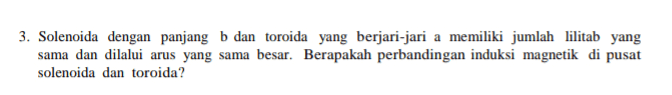 3. Solenoida dengan panjang b dan toroida yang berjari-jari a memiliki jumlah lilitab yang sama dan dilalui arus yang sama besar. Berapakah perbandingan induksi magnetik di pusat solenoida dan toroida? 
