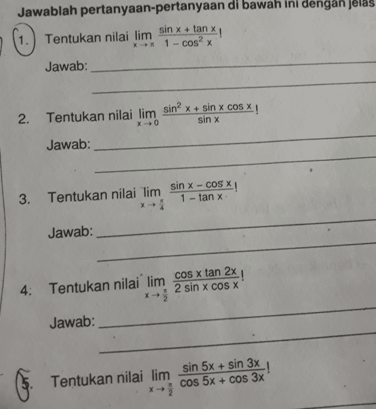Jawablah pertanyaan-pertanyaan di bawah ini dengan jelas sin x + tan ! 1. Tentukan nilai lim *** 1 - cos2x Jawab: 2. Tentukan nilai lim sin? x + sin x cos x ! sin x XO Jawab: 3. Tentukan nilai lim sin x - COS X 1- tanx. Jawab: 4. Tentukan nilai lim cos x tan 2x ! 2 sin x COS X x メ元 Jawab: ! Tentukan nilai limsin 5x + sin 3x cos 5x + cos 3x x→ 