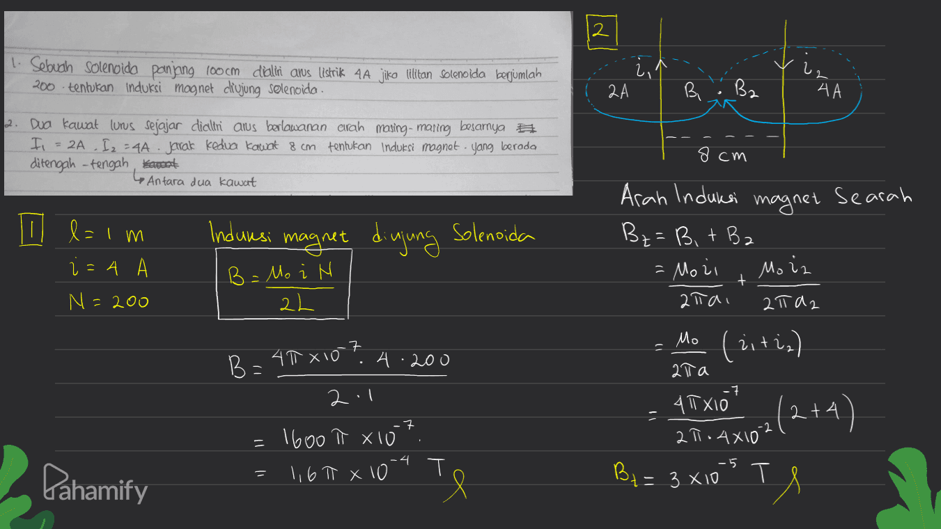 12 1. Sebuch Solenoida panjang 100 cm dialiri aws listrik 4A jiko lilitan Solenoida berjumlah 200 tentukan Induksi magnet ciujung solenoida 2,1 2А B. B2 АА 2. Dua kawat luns sejajar dicllni arus berlawanan arah masing-maring besarnya F = 2A I2 -44. Jarak Kedua Kawat 8 cm tentukan Induksi magnet yang berada ditengah-tengah karoot •Antara dua kawat 8cm 11. l=1m Indunsi magnet diujung Solenoida Aran Induksi magnet Searah Bz= Bit B2 - Mozi 2ta 2 Ta2 i=4 N: =200 B = Mo i N Mo iz + 2L Mo (eitia) 7 B=40x10? .200 4 ata -7 2.1 4T XI0 2 4 -7 -2 = . 1600 t Xio 1,67 x 10 0-4 21.4x102(2+4) -5 Pahamify = By = 3 x10 s T = = 3 X T s 