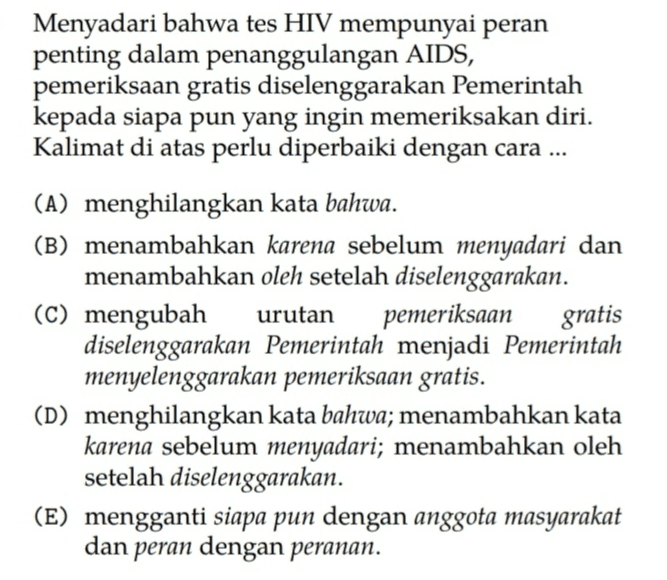Menyadari bahwa tes HIV mempunyai peran penting dalam penanggulangan AIDS, pemeriksaan gratis diselenggarakan Pemerintah kepada siapa pun yang ingin memeriksakan diri. Kalimat di atas perlu diperbaiki dengan cara ... (A) menghilangkan kata bahwa. (B) menambahkan karena sebelum menyadari dan menambahkan oleh setelah diselenggarakan. (C) mengubah urutan pemeriksaan gratis diselenggarakan Pemerintah menjadi Pemerintah menyelenggarakan pemeriksaan gratis. (D) menghilangkan kata bahwa; menambahkan kata karena sebelum menyadari; menambahkan oleh setelah diselenggarakan. (E) mengganti siapa pun dengan anggota masyarakat dan peran dengan peranan. 