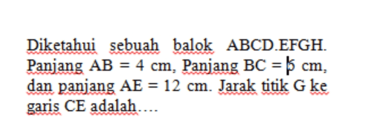 Diketahui sebuah balok ABCD.EFGH. Panjang AB = 4 cm, Panjang BC = $ cm, dan panjang AE = 12 cm. Jarak titik G ke garis CE adalah.... 