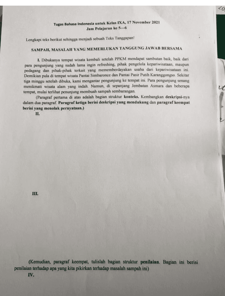 <0 Tugas Bahasa Indonesia untuk Kelas IXA, 17 November 2021 Jam Pelajaran ke 5-6 Lengkapi teks berikut sehingga menjadi sebuah Teks Tanggapan! SAMPAH, MASALAH YANG MEMERLUKAN TANGGUNG JAWAB BERSAMA I. Dibukanya tempat wisata kembali setelah PPKM mendapat sambutan baik, baik dari para pengunjung yang sudah lama ingin refreshing, pihak pengelola kepariwisataan, maupun pedagang dan pihak-pihak terkait yang mememberdayakan usaha dari kepariwisataan ini. Demikian pula di tempat wisata Pantai Simbaronce dan Pantai Pasir Putih Karanggongso. Sekitar tiga minggu setelah dibuka, kami mengantar pengunjung ke tempat ini. Para pengunjung senang menikmati wisata alam yang indah. Namun, di sepanjang Jembatan Asmara dan beberapa tempat, mulai terlihat penunjung membuah sampah sembarangan. (Paragraf pertama di atas adalah bagian struktur konteks. Kembangkan deskripsi-nya dalam dua paragraf. Paragraf ketiga berisi deskripsi yang mendukung dan paragraf keempat berisi yang menolak pernyataan.) II. III. (Kemudian, paragraf keempat, tulislah bagian struktur penilaian. Bagian ini berisi penilaian terhadap apa yang kita pikirkan terhadap masalah sampah ini) IV. 