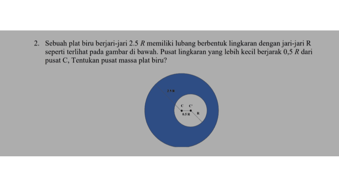 2. Sebuah plat biru berjari-jari 2.5 R memiliki lubang berbentuk lingkaran dengan jari-jari R seperti terlihat pada gambar di bawah. Pusat lingkaran yang lebih kecil berjarak 0,5 R dari pusat C, Tentukan pusat massa plat biru? 2.5 R 0.5 R R 