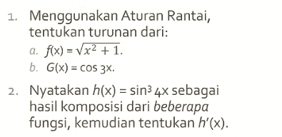 dx Menggunakan Aturan Rantai dan notasi Leibniz, tentukan dy bila 1. y = Vx2 + 1. E 2. y = COS 3X. E- 3. y = sin? (3x). E ) 
1. Diketahui f(x) = 1 + 2x. Tentukan f(x) dan f'(x). 2. Tentukan rumus umum turunan ke-n dari a. f(x) = cos 2x. . b. g(x) = C. H(x) = Vx. x 
1. Tentukan persamaan garis singgung pada kurva y5 + 7y = x3 di titik (-2,-1). 2. Diberikan persamaan y3 – x2 + 2X = 1, dy tentukan dan d'y dx dx? 
1. Menggunakan Aturan Rantai, tentukan turunan dari: a. f(x) = Vx2 + 1. b. G(x) = cos 3x. 2. Nyatakan h(x) = sin3 4x sebagai hasil komposisi dari beberapa fungsi, kemudian tentukan h'(x). 