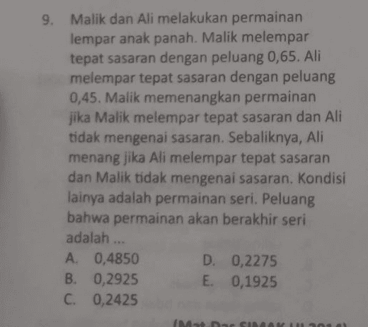 9. Malik dan Ali melakukan permainan lempar anak panah. Malik melempar tepat sasaran dengan peluang 0,65. Ali melempar tepat sasaran dengan peluang 0,45. Malik memenangkan permainan jika Malik melempar tepat sasaran dan Ali tidak mengenai sasaran. Sebaliknya, Ali menang jika Ali melempar tepat sasaran dan Malik tidak mengenai sasaran. Kondisi lainya adalah permainan seri. Peluang bahwa permainan akan berakhir seri adalah ... A. 0,4850 D. 0,2275 B. 0,2925 E. 0,1925 C. 0,2425 (Mat. Dac SI 01 