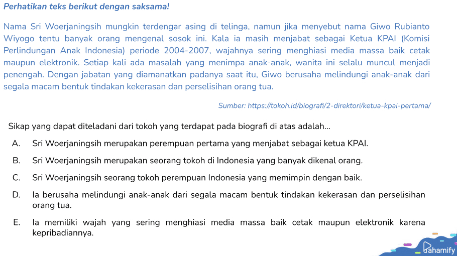 Perhatikan teks berikut dengan saksama! Nama Sri Woerjaningsih mungkin terdengar asing di telinga, namun jika menyebut nama Giwo Rubianto Wiyogo tentu banyak orang mengenal sosok ini. Kala ia masih menjabat sebagai Ketua KPAI (Komisi Perlindungan Anak Indonesia) periode 2004-2007, wajahnya sering menghiasi media massa baik cetak maupun elektronik. Setiap kali ada masalah yang menimpa anak-anak, wanita ini selalu muncul menjadi penengah. Dengan jabatan yang diamanatkan padanya saat itu, Giwo berusaha melindungi anak-anak dari segala macam bentuk tindakan kekerasan dan perselisihan orang tua. Sumber: https://tokoh.id/biografi/2-direktori/ketua-kpai-pertama/ Sikap yang dapat diteladani dari tokoh yang terdapat pada biografi di atas adalah... A. Sri Woerjaningsih merupakan perempuan pertama yang menjabat sebagai ketua KPAI. B. Sri Woerjaningsih merupakan seorang tokoh di Indonesia yang banyak dikenal orang. C. Sri Woerjaningsih seorang tokoh perempuan Indonesia yang memimpin dengan baik. D. la berusaha melindungi anak-anak dari segala macam bentuk tindakan kekerasan dan perselisihan orang tua. E. la memiliki wajah yang sering menghiasi media massa baik cetak maupun elektronik karena kepribadiannya. Pahamify 